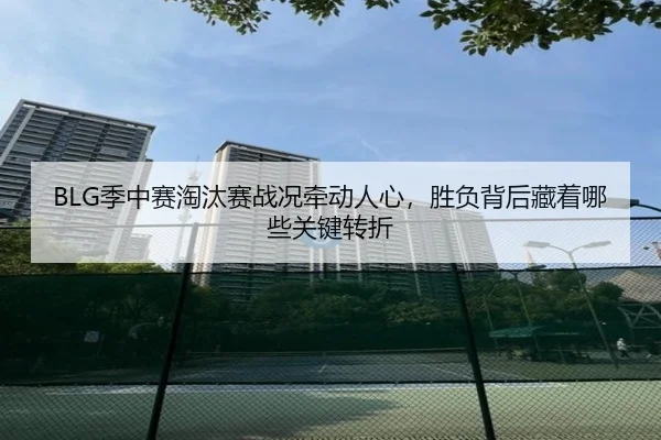 BLG季中赛淘汰赛战况牵动人心，胜负背后藏着哪些关键转折