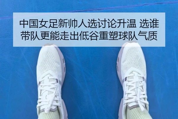 中国女足新帅人选讨论升温 选谁带队更能走出低谷重塑球队气质